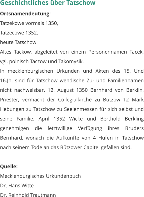 Geschichtliches über Tatschow Ortsnamendeutung: Tatzekowe vormals 1350, Tatzecowe 1352, heute Tatschow Altes Tackow, abgeleitet von einem Personennamen Tacek, vgl. polnisch Taczow und Takomysik. In mecklenburgischen Urkunden und Akten des 15. Und 16.Jh. sind für Tatschow wendische Zu- und Familiennamen nicht nachweisbar. 12. August 1350 Bernhard von Berklin, Priester, vermacht der Collegialkirche zu Bützow 12 Mark Hebungen zu Tatschow zu Seelenmessen für sich selbst und seine Familie. April 1352 Wicke und Berthold Berkling genehmigen die letztwillige Verfügung ihres Bruders Bernhard, wonach die Aufkünfte von 4 Hufen in Tatschow nach seinem Tode an das Bützower Capitel gefallen sind.  Quelle: Mecklenburgisches Urkundenbuch Dr. Hans Witte Dr. Reinhold Trautmann